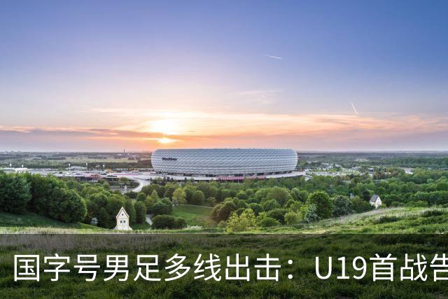 国字号男足多线出击：U19首战告捷，备战新加坡与泰国