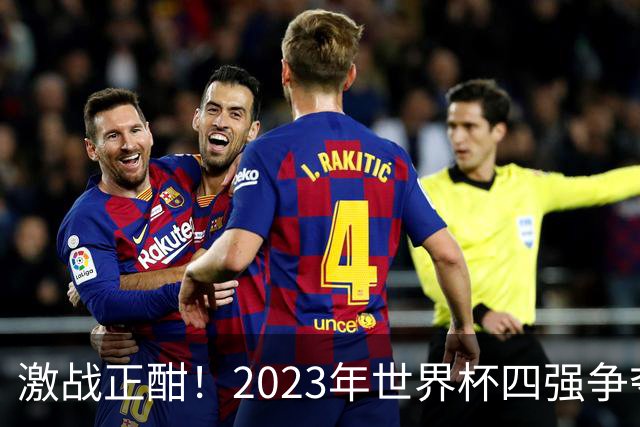 激战正酣！2023年世界杯四强争夺战前瞻与比分预测