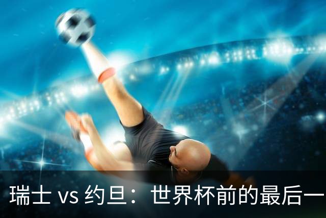 瑞士 vs 约旦：世界杯前的最后一战，谁能笑到最后？