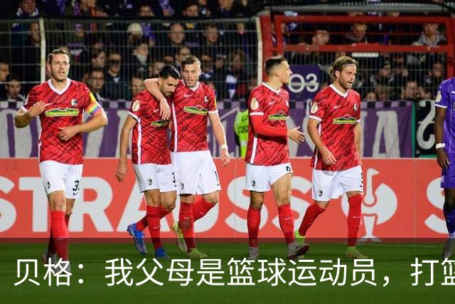 贝格：我父母是篮球运动员，打篮球的经历让我学会了敏捷的脚步