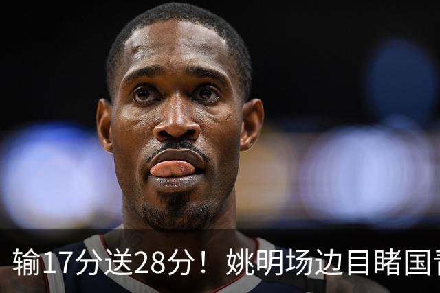 输17分送28分！姚明场边目睹国青惨败，西班牙揭了中国篮球什么短